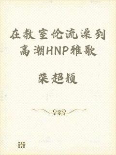 在教室伦流澡到高潮HNP雅歌