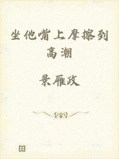 坐他嘴上摩擦到高潮