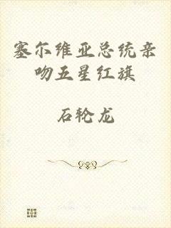 塞尔维亚总统亲吻五星红旗