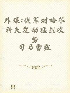 外媒:俄军对哈尔科夫发动猛烈攻势