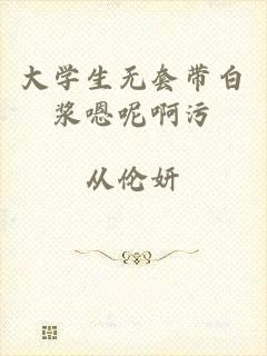 大学生无套带白浆嗯呢啊污