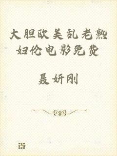 大胆欧美乱老熟妇伦电影免费
