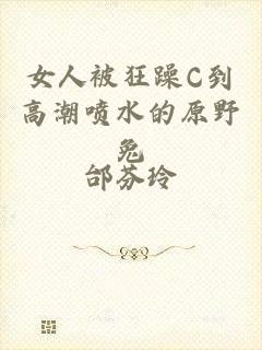 女人被狂躁C到高潮喷水的原野兔