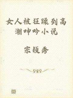 女人被狂躁到高潮呻吟小说