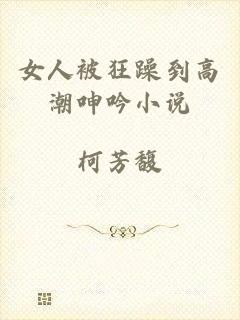 女人被狂躁到高潮呻吟小说