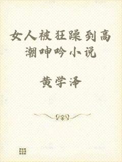 女人被狂躁到高潮呻吟小说