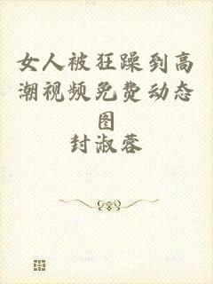 女人被狂躁到高潮视频免费动态图