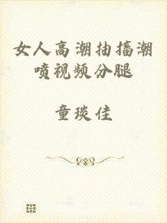 女人高潮抽搐潮喷视频分腿