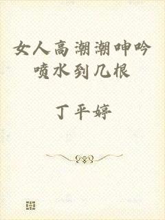 女人高潮潮呻吟喷水到几根