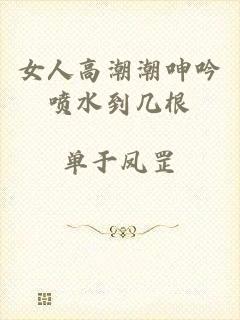 女人高潮潮呻吟喷水到几根