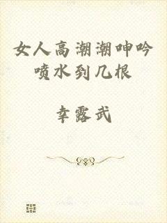 女人高潮潮呻吟喷水到几根