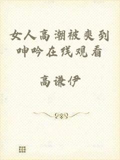 女人高潮被爽到呻吟在线观看