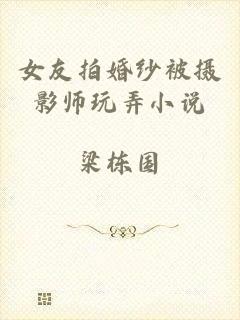 女友拍婚纱被摄影师玩弄小说