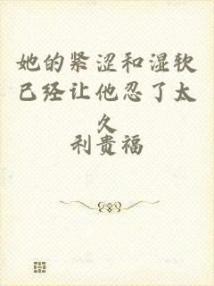 她的紧涩和湿软已经让他忍了太久