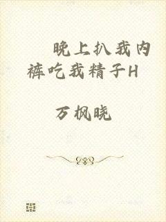 妺妺晚上扒我内裤吃我精子H