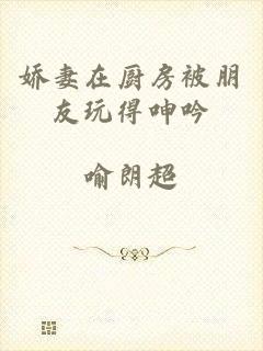 娇妻在厨房被朋友玩得呻吟