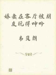 娇妻在客厅被朋友玩得呻吟