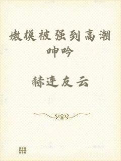 嫩模被强到高潮呻吟