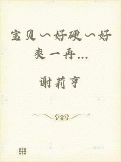宝贝∽好硬∽好爽一再...