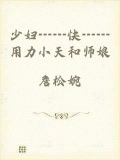 少妇┅┅快┅┅用力小天和师娘
