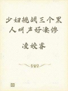 少妇挑战三个黑人叫声好凄惨