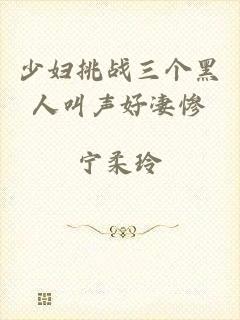 少妇挑战三个黑人叫声好凄惨