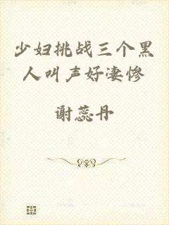 少妇挑战三个黑人叫声好凄惨