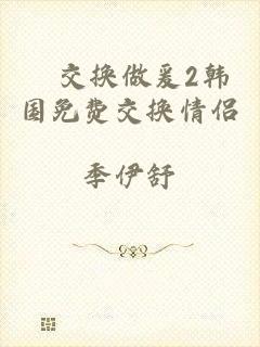 巜交换做爰2韩国免费交换情侣