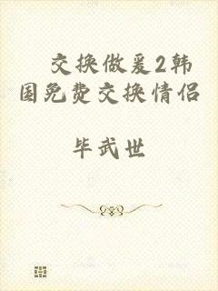 巜交换做爰2韩国免费交换情侣