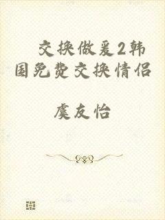 巜交换做爰2韩国免费交换情侣