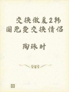 巜交换做爰2韩国免费交换情侣