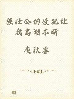 强壮公的侵犯让我高潮不断
