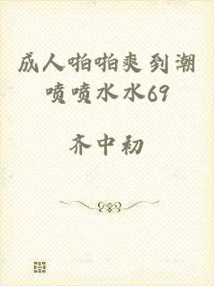 成人啪啪爽到潮喷喷水水69