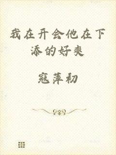 我在开会他在下添的好爽