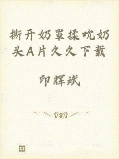 撕开奶罩揉吮奶头A片久久下载