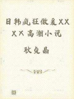 日韩疯狂做爰XXXⅩ高潮小说