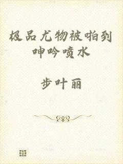 极品尤物被啪到呻吟喷水