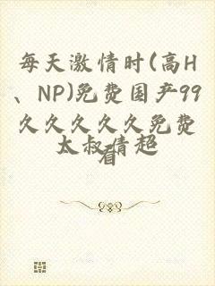 每天激情时(高H、NP)免费国产99久久久久久免费看