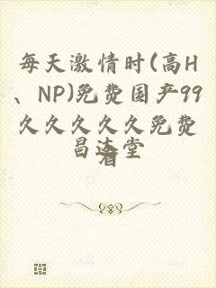 每天激情时(高H、NP)免费国产99久久久久久免费看