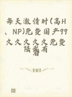 每天激情时(高H、NP)免费国产99久久久久久免费看