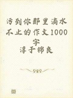 污到你那里滴水不止的作文1000字