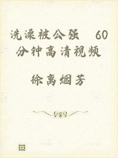 洗澡被公强奷60分钟高清视频