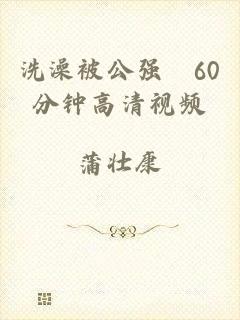 洗澡被公强奷60分钟高清视频