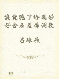 浪货跪下给我好好含着羞辱调教