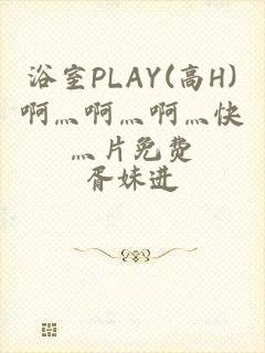 浴室PLAY(高H)啊灬啊灬啊灬快灬片免费