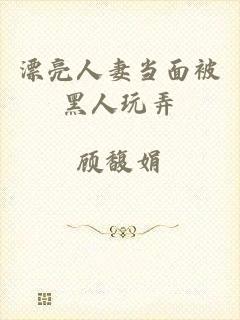 漂亮人妻当面被黑人玩弄