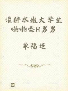 灌醉水嫩大学生啪啪嗯H男男