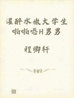 灌醉水嫩大学生啪啪嗯H男男