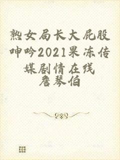 熟女局长大屁股呻吟2021果冻传媒剧情在线