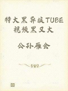 特大黑异族TUBE视频黑又大